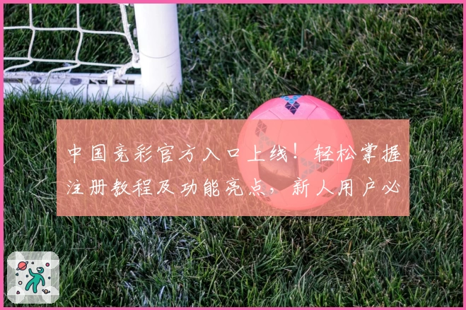 中国竞彩官方入口上线！轻松掌握注册教程及功能亮点，新人用户必看使用指南