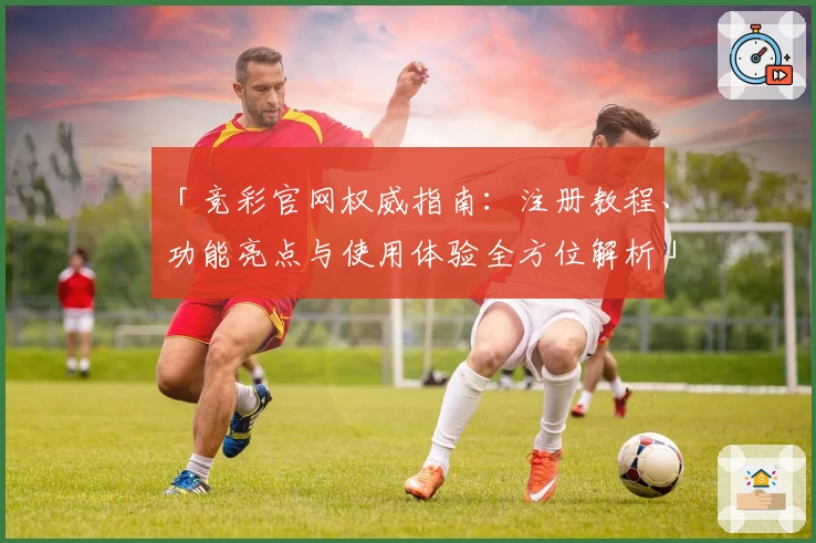 「竞彩官网权威指南:注册教程、功能亮点与使用体验全方位解析」