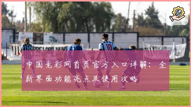 中国竞彩网首页官方入口详解：全新界面功能亮点及使用攻略