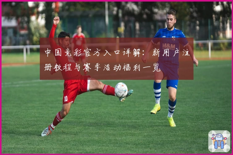中国竞彩官方入口详解：新用户注册教程与赛季活动福利一览
