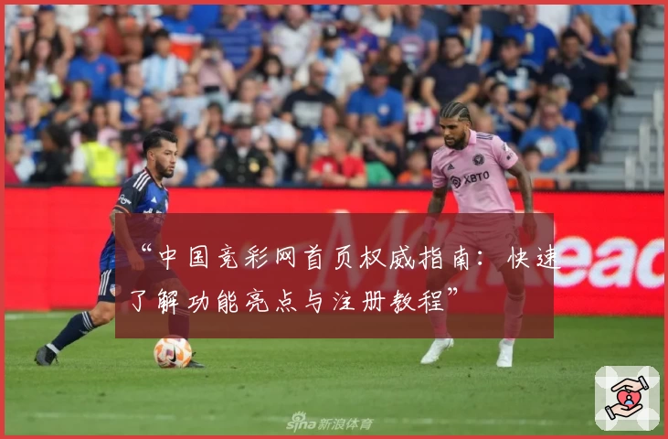 “中国竞彩网首页权威指南：快速了解功能亮点与注册教程”