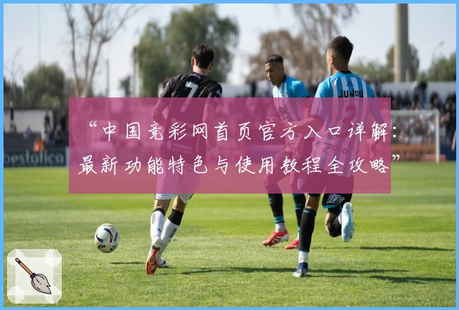 “中国竞彩网首页官方入口详解：最新功能特色与使用教程全攻略”