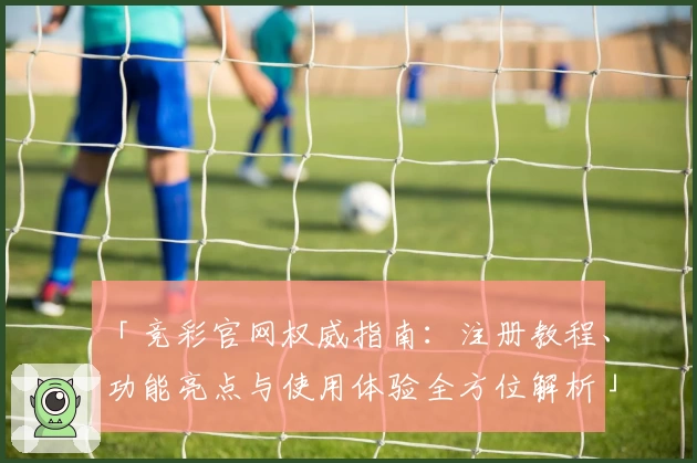 「竞彩官网权威指南：注册教程、功能亮点与使用体验全方位解析」