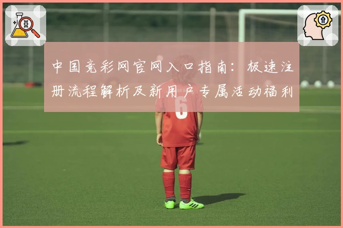 中国竞彩网官网入口指南：极速注册流程解析及新用户专属活动福利