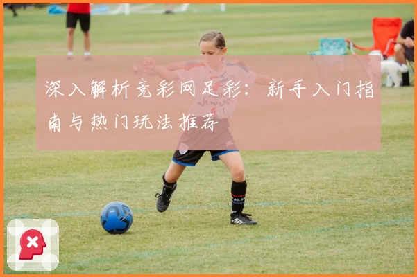 深入解析竞彩网足彩：新手入门指南与热门玩法推荐