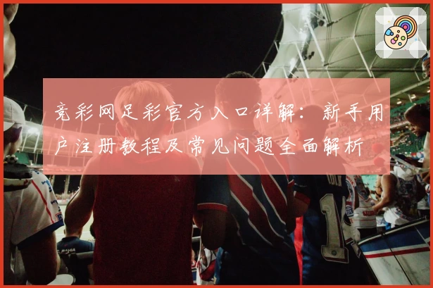 竞彩网足彩官方入口详解：新手用户注册教程及常见问题全面解析