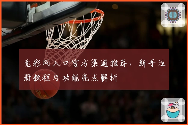 竞彩网入口官方渠道推荐，新手注册教程与功能亮点解析