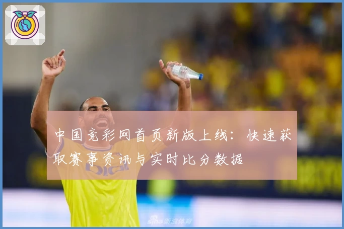 中国竞彩网首页新版上线：快速获取赛事资讯与实时比分数据