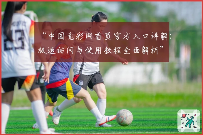 “中国竞彩网首页官方入口详解:极速访问与使用教程全面解析”