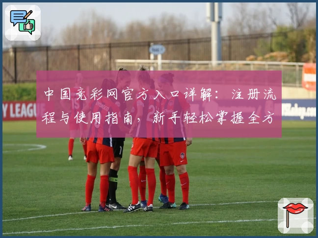 中国竞彩网官方入口详解:注册流程与使用指南,新手轻松掌握全方位操作方法