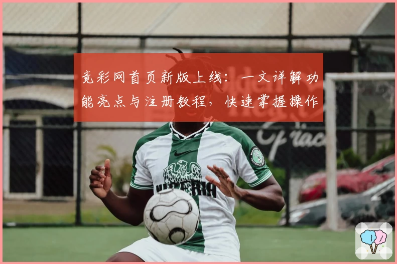 竟彩网首页新版上线：一文详解功能亮点与注册教程，快速掌握操作指南