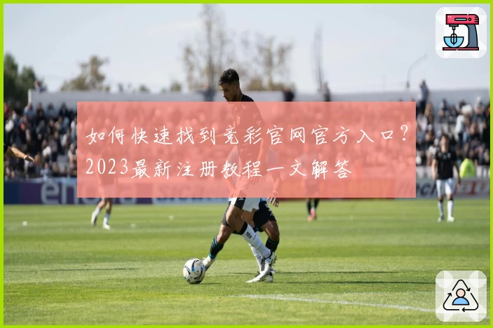 如何快速找到竞彩官网官方入口？2023最新注册教程一文解答