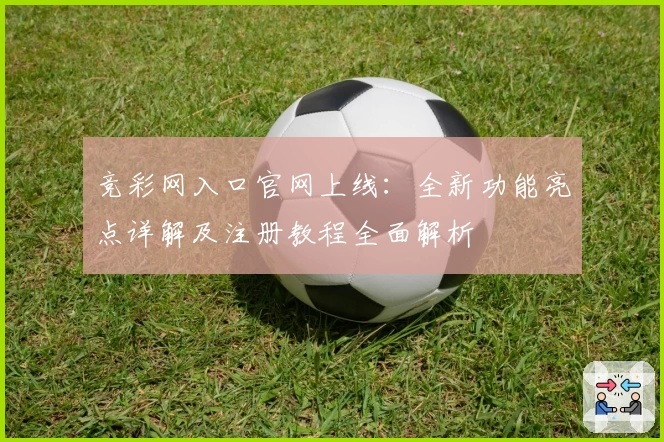 竞彩网入口官网上线：全新功能亮点详解及注册教程全面解析