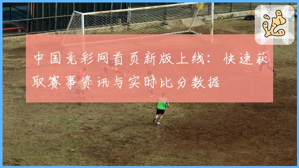 中国竞彩网首页新版上线：快速获取赛事资讯与实时比分数据