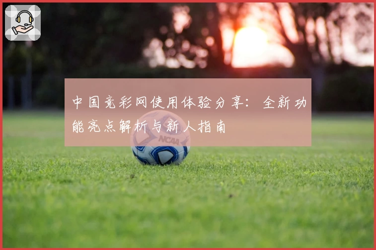 中国竞彩网使用体验分享：全新功能亮点解析与新人指南
